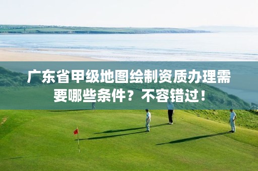 广东省甲级地图绘制资质办理需要哪些条件?不容错过!