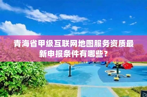 青海省甲级互联网地图服务资质最新申报条件有哪些？