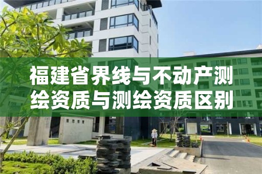 福建省界线与不动产测绘资质与测绘资质区别是什么?