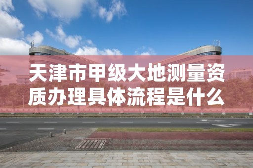 天津市甲级大地测量资质办理具体流程是什么?