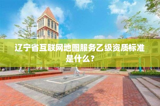辽宁省互联网地图服务乙级资质标准是什么？