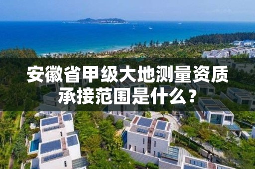安徽省甲级大地测量资质承接范围是什么?