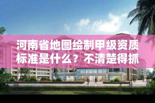 河南省地图绘制甲级资质标准是什么？不清楚得抓紧看
