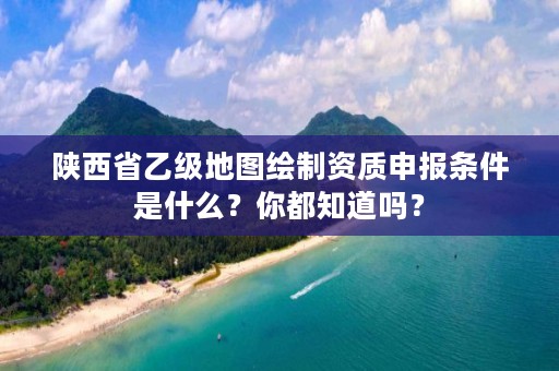 陕西省乙级地图绘制资质申报条件是什么?你都知道吗?