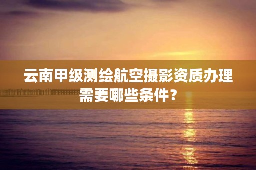 云南甲级测绘航空摄影资质办理需要哪些条件?