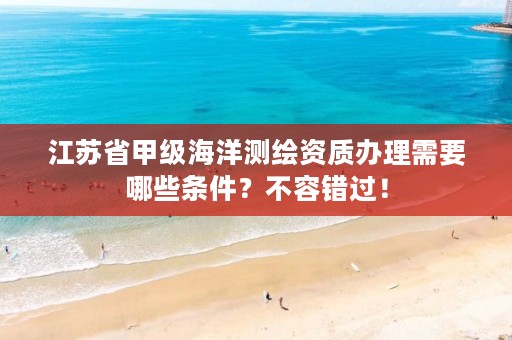 江苏省甲级海洋测绘资质办理需要哪些条件?不容错过!