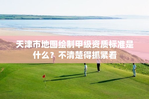 天津市地图绘制甲级资质标准是什么?不清楚得抓紧看