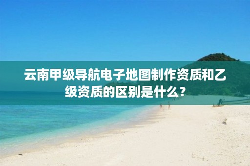 云南甲级导航电子地图制作资质和乙级资质的区别是什么？
