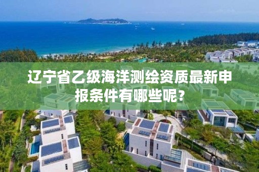 辽宁省乙级海洋测绘资质最新申报条件有哪些呢？
