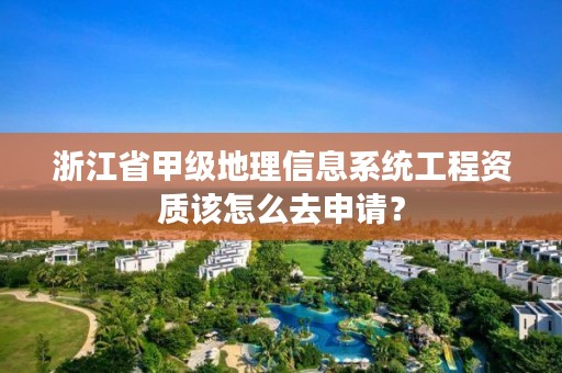 浙江省甲级地理信息系统工程资质该怎么去申请？