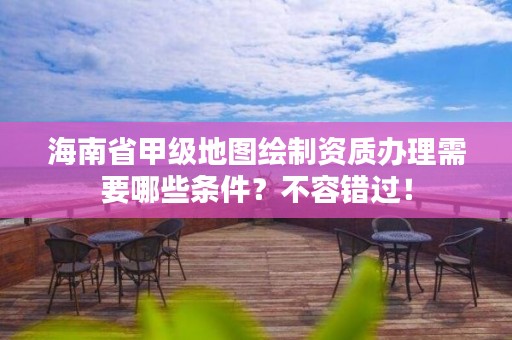 海南省甲级地图绘制资质办理需要哪些条件?不容错过!
