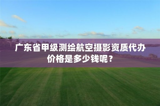 广东省甲级测绘航空摄影资质代办价格是多少钱呢?