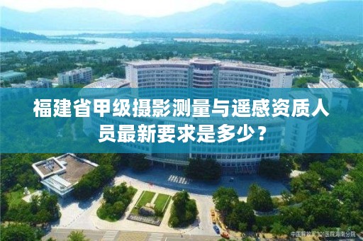 福建省甲级摄影测量与遥感资质人员最新要求是多少?