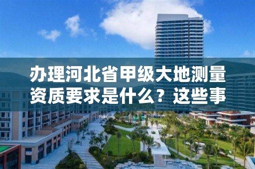 办理河北省甲级大地测量资质要求是什么?这些事项得注意