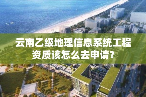 云南乙级地理信息系统工程资质该怎么去申请？