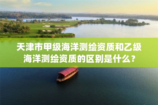 天津市甲级海洋测绘资质和乙级海洋测绘资质的区别是什么?