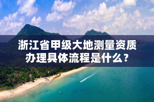 浙江省甲级大地测量资质办理具体流程是什么?