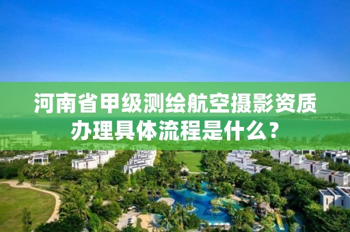 河南省甲级测绘航空摄影资质办理具体流程是什么?