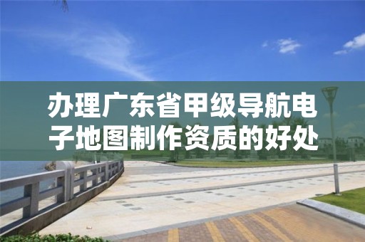 办理广东省甲级导航电子地图制作资质的好处有哪些呢?