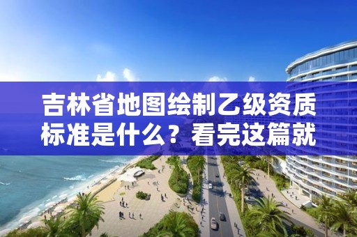 吉林省地图绘制乙级资质标准是什么？看完这篇就够了
