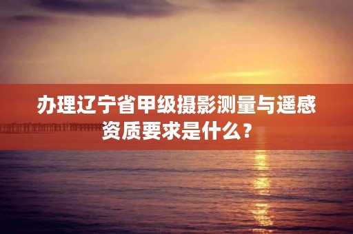 办理辽宁省甲级摄影测量与遥感资质要求是什么?