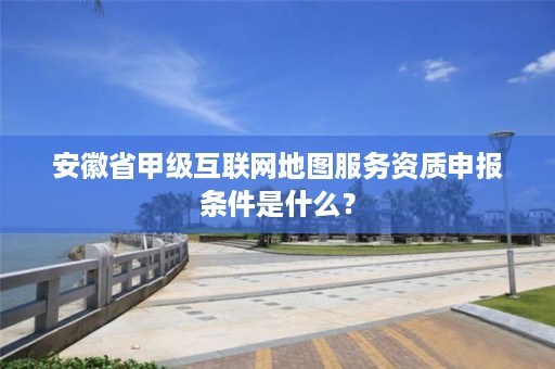 安徽省甲级互联网地图服务资质申报条件是什么?