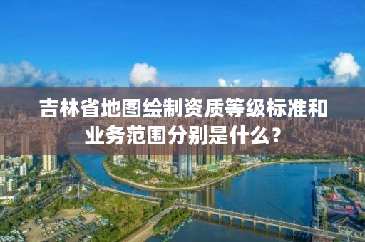 吉林省地图绘制资质等级标准和业务范围分别是什么？