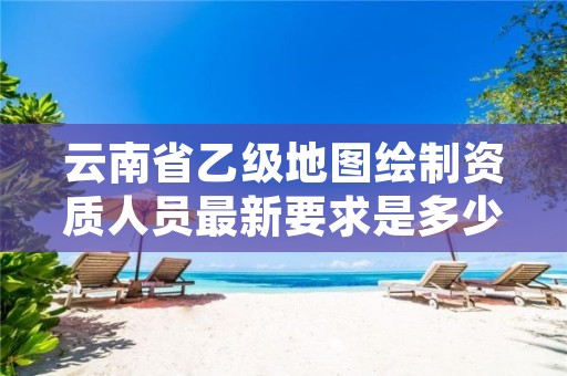 云南省乙级地图绘制资质人员最新要求是多少个？
