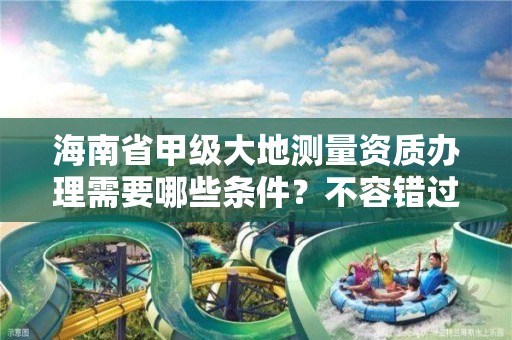 海南省甲级大地测量资质办理需要哪些条件?不容错过!