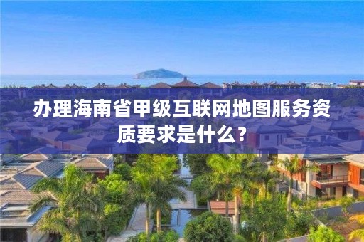 办理海南省甲级互联网地图服务资质要求是什么?
