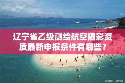 辽宁省乙级测绘航空摄影资质最新申报条件有哪些？