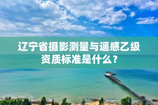 辽宁省摄影测量与遥感乙级资质标准是什么?