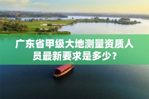 广东省甲级大地测量资质人员最新要求是多少?