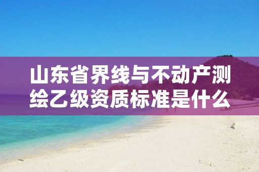 山东省界线与不动产测绘乙级资质标准是什么?