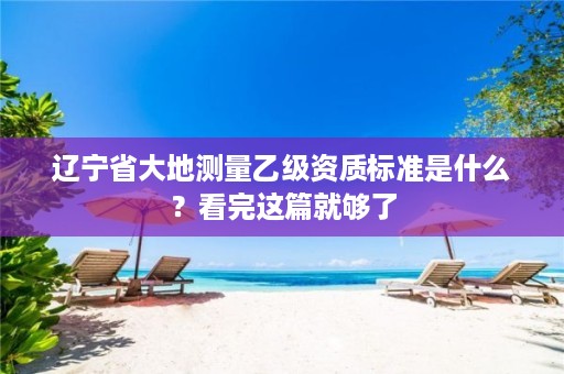 辽宁省大地测量乙级资质标准是什么?看完这篇就够了