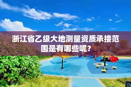 浙江省乙级大地测量资质承接范围是有哪些呢?