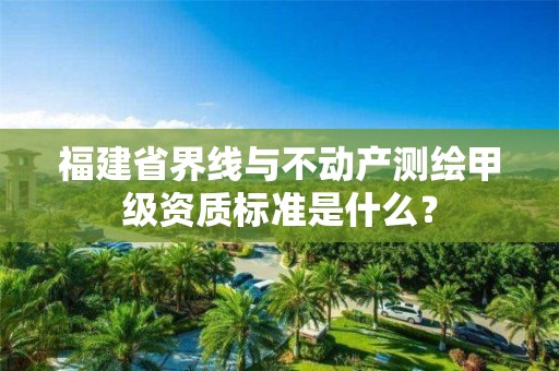福建省界线与不动产测绘甲级资质标准是什么?