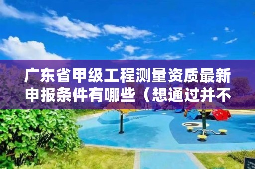 广东省甲级工程测量资质最新申报条件有哪些(想通过并不难)