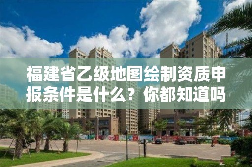 福建省乙级地图绘制资质申报条件是什么?你都知道吗?