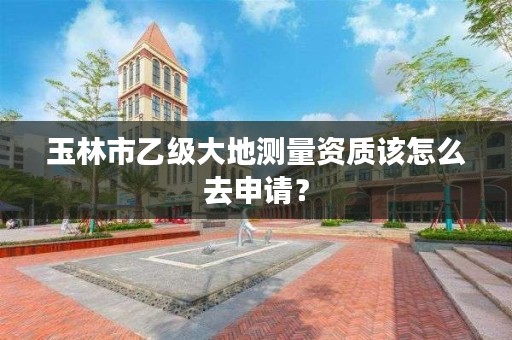 玉林市乙级大地测量资质该怎么去申请？