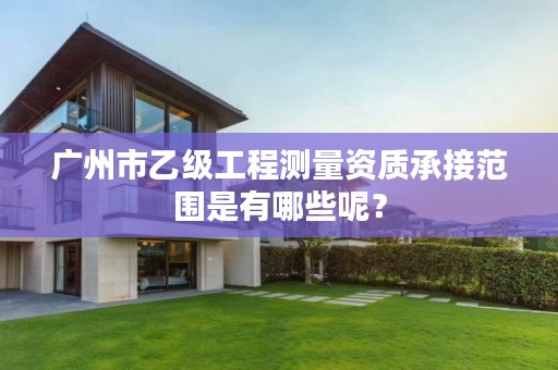 广州市乙级工程测量资质承接范围是有哪些呢?