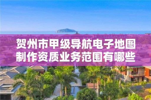 贺州市甲级导航电子地图制作资质业务范围有哪些？
