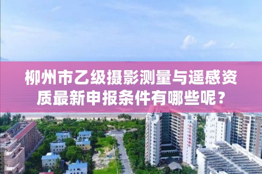 柳州市乙级摄影测量与遥感资质最新申报条件有哪些呢？