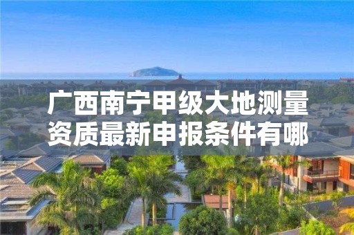 广西南宁甲级大地测量资质最新申报条件有哪些？
