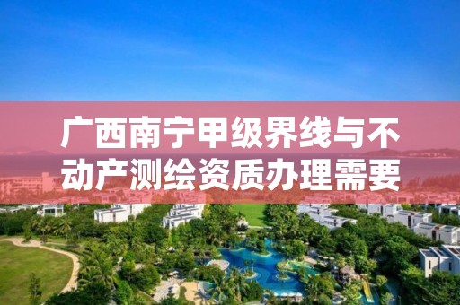 广西南宁甲级界线与不动产测绘资质办理需要哪些条件？