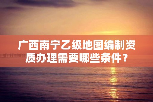 广西南宁乙级地图编制资质办理需要哪些条件？