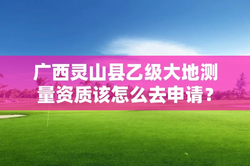 广西灵山县乙级大地测量资质该怎么去申请？