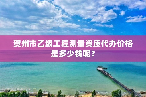贺州市乙级工程测量资质代办价格是多少钱呢?