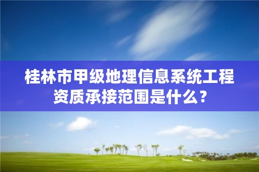 桂林市甲级地理信息系统工程资质承接范围是什么？
