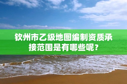 钦州市乙级地图编制资质承接范围是有哪些呢？